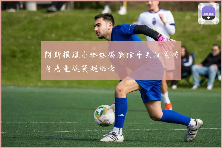 阿斯报道小蜘蛛感激枪手关注或将考虑重返英超机会