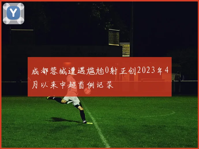 成都蓉城遭遇尴尬0射正创2023年4月以来中超首例记录
