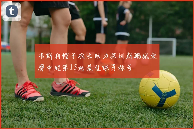 韦斯利帽子戏法助力深圳新鹏城荣膺中超第15轮最佳球员称号