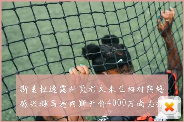 斯基拉透露科莫尤文米兰均对阿塔感兴趣乌迪内斯开价4000万尚无报价