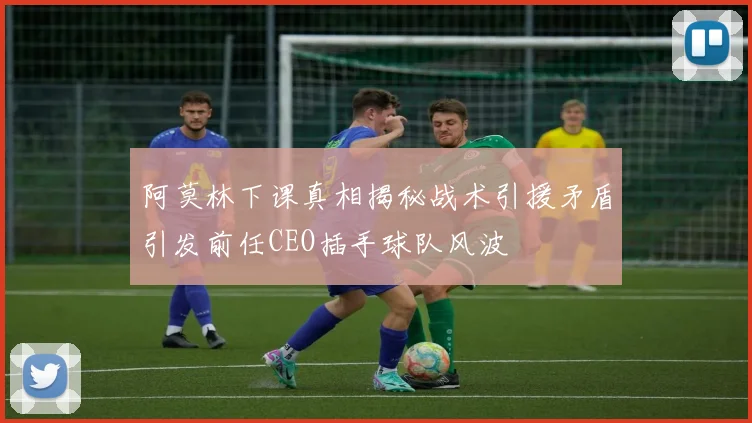 阿莫林下课真相揭秘战术引援矛盾引发前任CEO插手球队风波