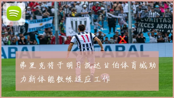 弗里克将于明日抵达甘伯体育城助力新体能教练适应工作