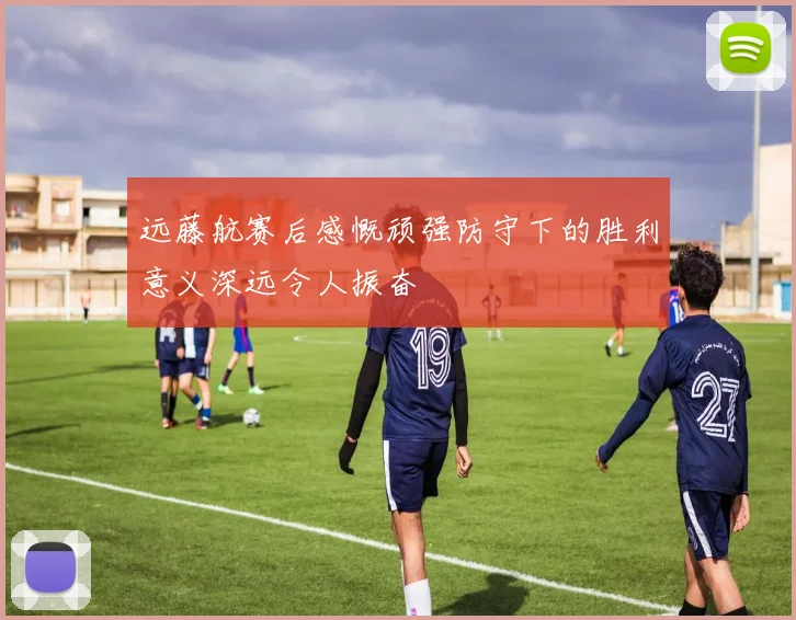 远藤航赛后感慨顽强防守下的胜利意义深远令人振奋