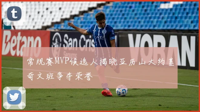 常规赛MVP候选人揭晓亚历山大约基奇文班争夺荣誉