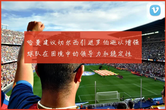 哈曼建议切尔西引进罗伯逊以增强球队在困境中的领导力和稳定性