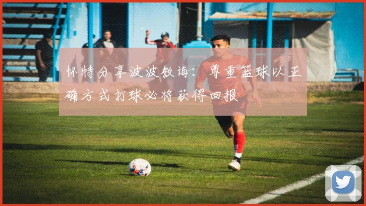怀特分享波波教诲：尊重篮球以正确方式打球必将获得回报
