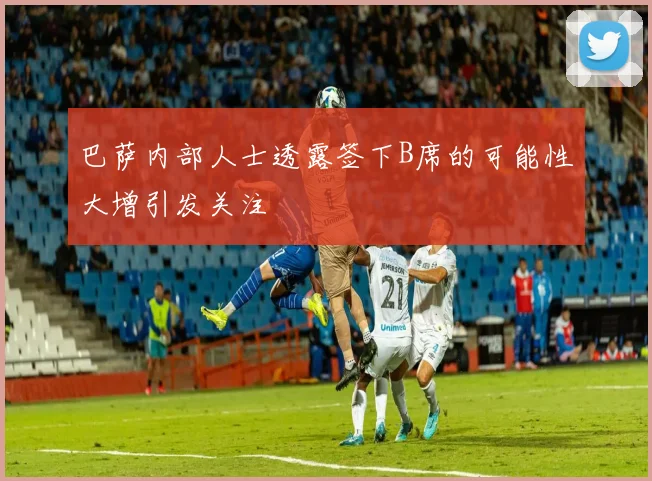 巴萨内部人士透露签下B席的可能性大增引发关注