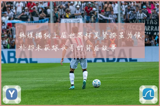 韩媒揭秘上届世界杯吴贤揆虽为候补却未获球衣号的背后故事