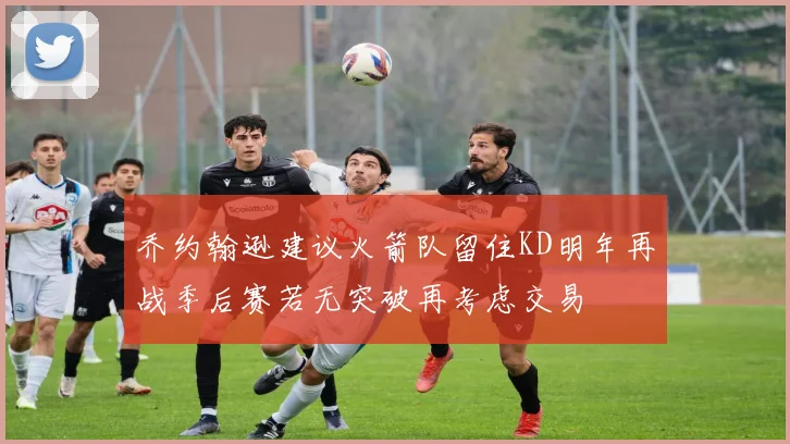 乔约翰逊建议火箭队留住KD明年再战季后赛若无突破再考虑交易