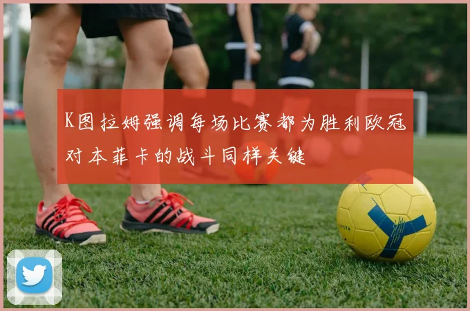 K图拉姆强调每场比赛都为胜利欧冠对本菲卡的战斗同样关键