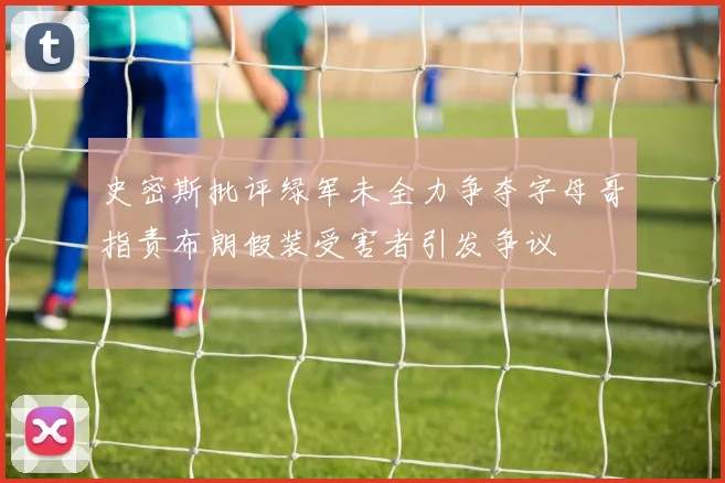史密斯批评绿军未全力争夺字母哥指责布朗假装受害者引发争议