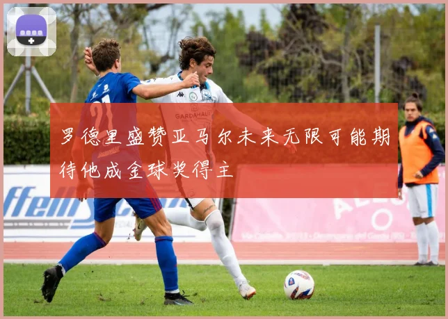 罗德里盛赞亚马尔未来无限可能期待他成金球奖得主