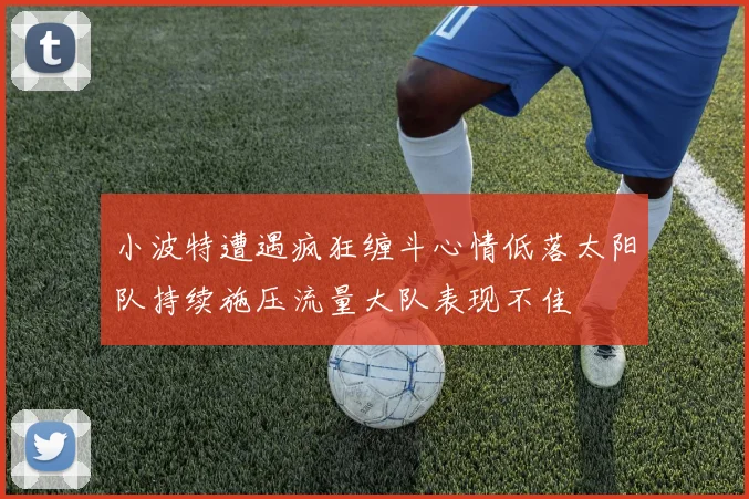 小波特遭遇疯狂缠斗心情低落太阳队持续施压流量大队表现不佳