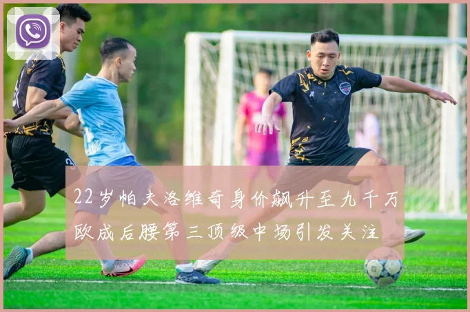 22岁帕夫洛维奇身价飙升至九千万欧成后腰第三顶级中场引发关注