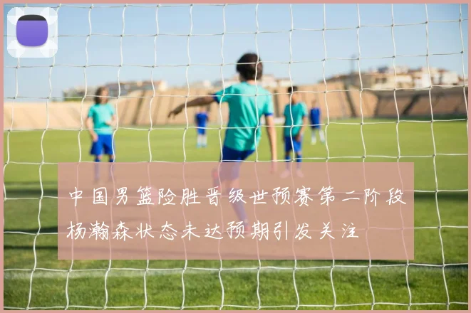 中国男篮险胜晋级世预赛第二阶段杨瀚森状态未达预期引发关注