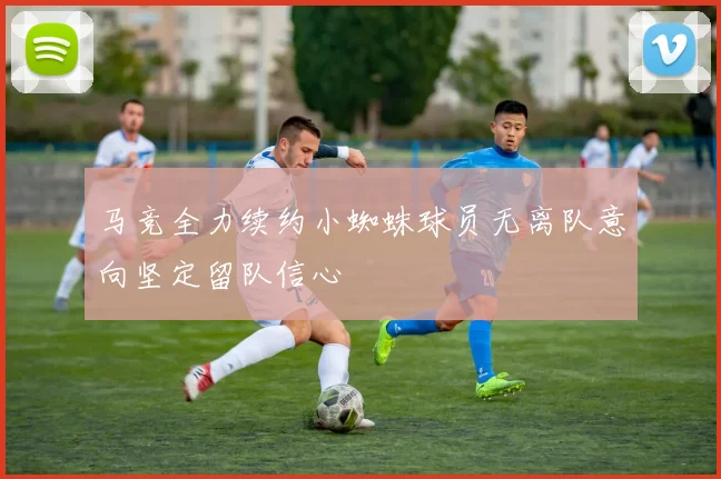 马竞全力续约小蜘蛛球员无离队意向坚定留队信心