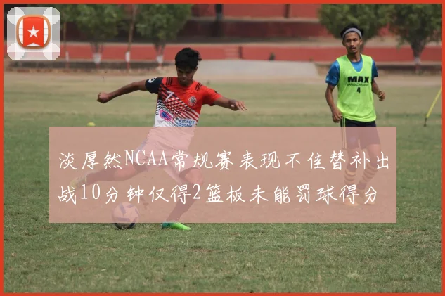 淡厚然NCAA常规赛表现不佳替补出战10分钟仅得2篮板未能罚球得分