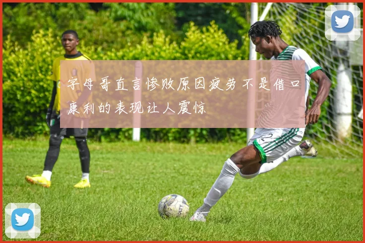 字母哥直言惨败原因疲劳不是借口康利的表现让人震惊