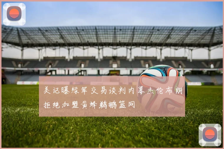 美记曝绿军交易谈判内幕杰伦布朗拒绝加盟黄蜂鹈鹕篮网