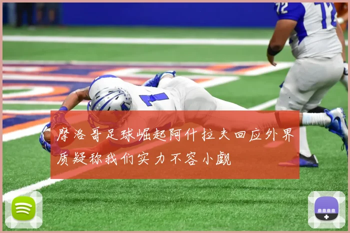 摩洛哥足球崛起阿什拉夫回应外界质疑称我们实力不容小觑