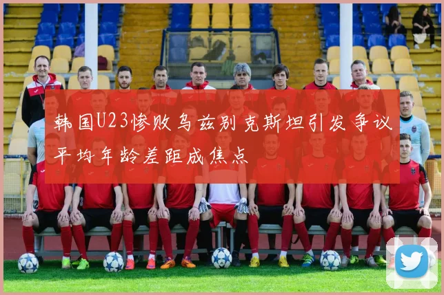 韩国U23惨败乌兹别克斯坦引发争议平均年龄差距成焦点