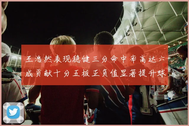 王浩然表现稳健三分命中率高达六成贡献十分五板正负值显著提升球队表现