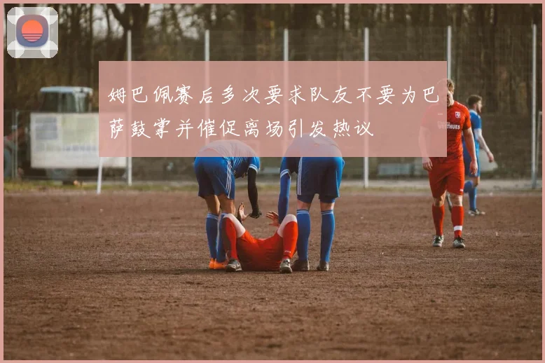 姆巴佩赛后多次要求队友不要为巴萨鼓掌并催促离场引发热议